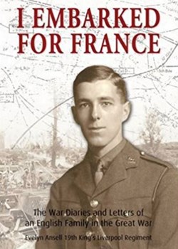 I Embarked for France: The War Diaries and letters of an English family in the Great War: Evelyn Ansell, 19th King’s Liverpool Regiment