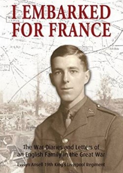 I Embarked for France: The War Diaries and letters of an English family in the Great War: Evelyn Ansell, 19th King’s Liverpool Regiment