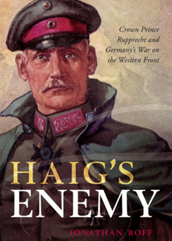 Haig’s Enemy: Crown Prince Rupprecht and Germany’s War on the Western Front by Jonathan Boff